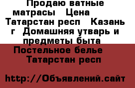 Продаю ватные матрасы › Цена ­ 500 - Татарстан респ., Казань г. Домашняя утварь и предметы быта » Постельное белье   . Татарстан респ.